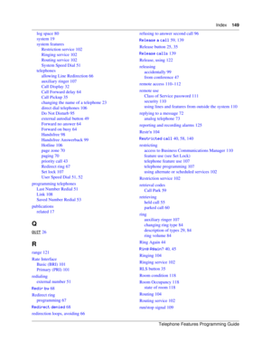 Page 149Index149
Telephone Features Programming Guide
log space 80
system 19
system features
Restriction service 102
Ringing service 102
Routing service 102
System Speed Dial 51
telephones
allowing Line Redirection 66
auxiliary ringer 107
Call Display 32
Call Forward delay 64
Call Pickup 35
changing the name of a telephone 23
direct dial telephones 106
Do Not Disturb 95
external autodial button 49
Forward no answer 64
Forward on busy 64
Handsfree 98
Handsfree Answerback 99
Hotline 106
page zone 70
paging 70...