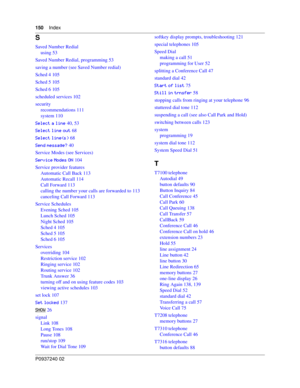 Page 150150Index
P0937240 02
S
Saved Number Redial
using 53
Saved Number Redial, programming 53
saving a number (see Saved Number redial)
Sched 4 105
Sched 5 105
Sched 6 105
scheduled services 102
security
recommendations 111
system 110
+ 40, 53
+
& 68
+GH 68
./*> 40
Service Modes (see Services)
+)
. 104
Service provider features
Automatic Call Back 113
Automatic Recall 114
Call Forward 113
calling the number your calls are forwarded to 113
canceling Call...