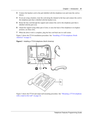 Page 21Chapter 1 Introduction21
Telephone Features Programming Guide
3Connect the handset cord to the jack labelled with the telephone icon and route the cord as 
shown.
4If you are using a headset, route the cord along the channel in the base and connect the cord to 
the telephone jack that is labelled with the headset icon.
5Route the line cord through the support and connect the cord to the telephone jack that is 
labelled with the jack icon.
6Attach the support using either pair of slots; to raise the back...