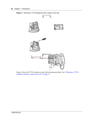 Page 2222Chapter 1 Introduction
P0937240 02Figure 3   Mounting a T7316 telephone with a stand on the wall 
Figure 4 shows the T7316 without a stand wall mounting procedure. See “Mounting a T7316 
telephone without a stand on the wall” on page 23. 