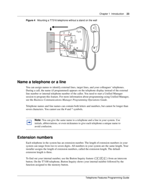 Page 23Chapter 1 Introduction23
Telephone Features Programming Guide
Figure 4   Mounting a T7316 telephone without a stand on the wall 
Name a telephone or a line
You can assign names to identify external lines, target lines, and your colleagues’ telephones. 
During a call, the name (if programmed) appears on the telephone display instead of the external 
line number or internal telephone number of the caller. You need to start a Unified Manager 
session to program this feature. For more information about...