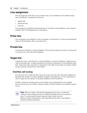 Page 2424Chapter 1 Introduction
P0937240 02
Line assignment
You can assign any of the lines in your system to any of your telephones. Your installer assigns 
lines to telephones. Assignments for lines are: 
appear only
appear and ring
ring only
Lines assigned to a telephone automatically have a line button on that telephone, when a button is 
available. The T7100 telephone has no line buttons.
Prime line
You can program your telephone to select an internal, or external line, or a line pool automatically...