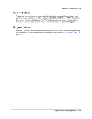 Page 27Chapter 1 Introduction27
Telephone Features Programming Guide
Memory buttons
You can use memory buttons as answer, autodial, line, and programmed feature buttons. Line, 
intercom and answer buttons must have indicators. The T7316, T7208 and M7324(N) telephones 
have memory buttons with indicators. The T7316 telephone also has memory buttons without 
indicators. There is a single memory button, without an indicator, on the T7100 telephone. 
Program buttons
Press the ≤ button on the telephone followed by...