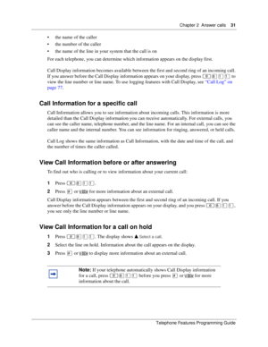 Page 31Chapter 2 Answer calls31
Telephone Features Programming Guide
the name of the caller
the number of the caller
the name of the line in your system that the call is on 
For each telephone, you can determine which information appears on the display first.
Call Display information becomes available between the first and second ring of an incoming call. 
If you answer before the Call Display information appears on your display, press ≤°⁄⁄ to 
view the line number or line name. To use logging features with...