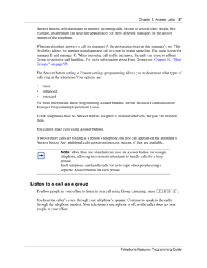 Page 37Chapter 2 Answer calls37
Telephone Features Programming Guide
Answer buttons help attendants to monitor incoming calls for one or several other people. For 
example, an attendant can have line appearances for three different managers on the answer 
buttons of the telephone.
When an attendant answers a call for manager A the appearance stops at that manager’s set. This 
flexibility allows for another (simultaneous) call to come in on the same line. The same is true for 
manager B and manager C. When...