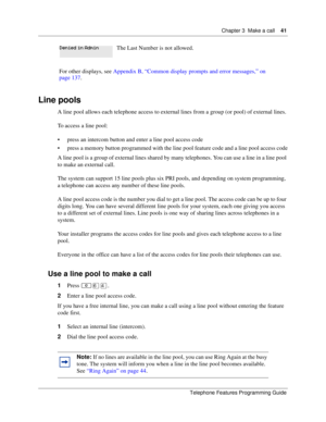 Page 41Chapter 3 Make a call41
Telephone Features Programming Guide
Line pools
A line pool allows each telephone access to external lines from a group (or pool) of external lines. 
To access a line pool:
press an intercom button and enter a line pool access code
press a memory button programmed with the line pool feature code and a line pool access code
A line pool is a group of external lines shared by many telephones. You can use a line in a line pool 
to make an external call.
The system can support 15...