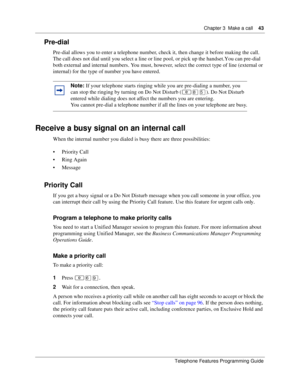 Page 43Chapter 3 Make a call43
Telephone Features Programming Guide
Pre-dial
Pre-dial allows you to enter a telephone number, check it, then change it before making the call. 
The call does not dial until you select a line or line pool, or pick up the handset. You can pre-dial 
both external and internal numbers. You must, however, select the correct type of line (external or 
internal) for the type of number you have entered.
Receive a busy signal on an internal call
When the internal number you dialed is busy...