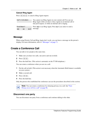 Page 45Chapter 3 Make a call45
Telephone Features Programming Guide
Cancel Ring Again
Press ≤£¤ to cancel a Ring Again request. 
Message
When using Priority Call and Ring Again don’t work, you can leave a message on the person’s 
display. For more information, refer to “Messages” on page 71.
Create a Conference Call
You can talk to two people at the same time.
1Make sure you have two calls, one active and one on hold.
2Press ≤‹.
3Press the held line. (This action is automatic on the T7100 telephone.)
You can...