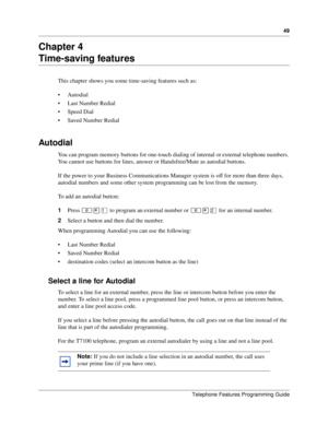 Page 4949
Telephone Features Programming Guide
Chapter 4
Time-saving features
This chapter shows you some time-saving features such as:
Autodial
Last Number Redial
Speed Dial
Saved Number Redial
Autodial 
You can program memory buttons for one-touch dialing of internal or external telephone numbers. 
You cannot use buttons for lines, answer or Handsfree/Mute as autodial buttons. 
If the power to your Business Communications Manager system is off for more than three days, 
autodial numbers and some other...