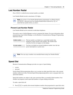 Page 51Chapter 4 Time-saving features51
Telephone Features Programming Guide
Last Number Redial
Press ≤ﬁ to redial the last external number you dialed.
Last Number Redial records a maximum of 24 digits.
Prevent Last Number Redial
Last Number Redial can be restricted at individual telephones.
You need to start a Unified Manager session to program this feature. For more information about 
programming using Unified Manager, see the Business Communications Manager Programming 
Operations Guide. 
Speed Dial
Business...