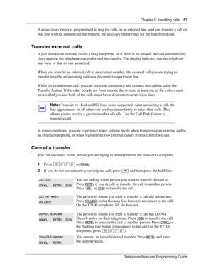 Page 57Chapter 5 Handling calls57
Telephone Features Programming Guide
If an auxiliary ringer is programmed to ring for calls on an external line, and you transfer a call on 
that line without announcing the transfer, the auxiliary ringer rings for the transferred call.
Transfer external calls
If you transfer an external call to a busy telephone, or if there is no answer, the call automatically 
rings again at the telephone that performed the transfer. The display indicates that the telephone 
was busy or that...