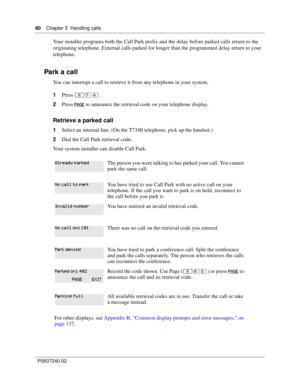 Page 6060Chapter 5 Handling calls
P0937240 02
Your installer programs both the Call Park prefix and the delay before parked calls return to the 
originating telephone. External calls parked for longer than the programmed delay return to your 
telephone.
Park a call
You can interrupt a call to retrieve it from any telephone in your system.
1Press ≤‡›.
2Press
  to announce the retrieval code on your telephone display.
Retrieve a parked call
1Select an internal line. (On the T7100 telephone, pick up the...