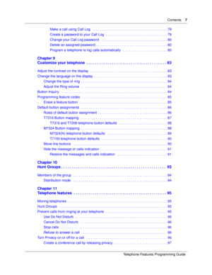 Page 7Contents7
Telephone Features Programming Guide
Make a call using Call Log   . . . . . . . . . . . . . . . . . . . . . . . . . . . . . . . . . . . . . . . 79
Create a password to your Call Log  . . . . . . . . . . . . . . . . . . . . . . . . . . . . . . . . 79
Change your Call Log password  . . . . . . . . . . . . . . . . . . . . . . . . . . . . . . . . . . . 80
Delete an assigned password . . . . . . . . . . . . . . . . . . . . . . . . . . . . . . . . . . . . . 80
Program a telephone to log calls...