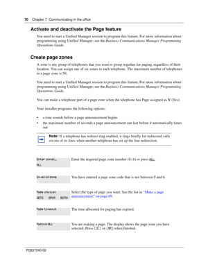 Page 7070Chapter 7 Communicating in the office
P0937240 02
Activate and deactivate the Page feature
You need to start a Unified Manager session to program this feature. For more information about 
programming using Unified Manager, see the Business Communications Manager Programming 
Operations Guide.
Create page zones
A zone is any group of telephones that you want to group together for paging, regardless of their 
location. You can assign one of six zones to each telephone. The maximum number of telephones...