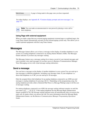 Page 71Chapter 7 Communicating in the office71
Telephone Features Programming Guide
Using Page with external equipment
When you make a page that uses external paging equipment (external page or combined page), the 
Long Tones feature automatically activates for the external paging system only. This allows you to 
control optional equipment with the Long Tones feature.
Messages
The Messages feature allows you to leave a message on the display of another telephone in your 
system or to analog telephones connected...