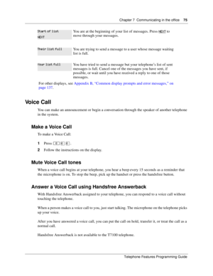 Page 75Chapter 7 Communicating in the office75
Telephone Features Programming Guide
Voice Call
You can make an announcement or begin a conversation through the speaker of another telephone 
in the system. 
Make a Voice Call
To make a Voice Call:
1Press ≤ﬂﬂ.
2Follow the instructions on the display.
Mute Voice Call tones
When a voice call begins at your telephone, you hear a beep every 15 seconds as a reminder that 
the microphone is on. To stop the beep, pick up the handset or press the handsfree button. 
Answer...