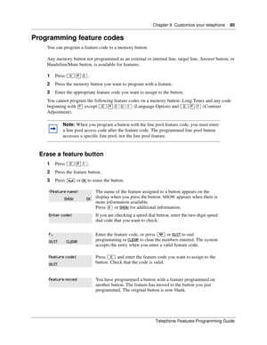 Page 85Chapter 9 Customize your telephone85
Telephone Features Programming Guide
Programming feature codes 
You can program a feature code to a memory button. 
Any memory button not programmed as an external or internal line, target line, Answer button, or 
Handsfree/Mute button, is available for features.
1Press ≤•‹.
2Press the memory button you want to program with a feature.
3Enter the appropriate feature code you want to assign to the button.
You cannot program the following feature codes on a memory...