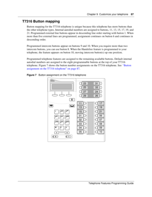 Page 87Chapter 9 Customize your telephone87
Telephone Features Programming Guide
T7316 Button mapping
Button mapping for the T7316 telephone is unique because this telephone has more buttons than 
the other telephone types. Internal autodial numbers are assigned to buttons, 11, 13, 15, 17, 19, and 
21. Programmed external line buttons appear in descending line order starting with button 1. When 
more than five external lines are programmed, assignment continues on button 6 and continues in 
descending order....