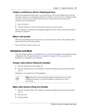 Page 97Chapter 11 Telephone features97
Telephone Features Programming Guide
Create a conference call by releasing privacy
With a line programmed with privacy, you can turn privacy off to allow another person with the 
same line to join in your conversation and form a conference. All the rules for a conference apply 
but there is one line in use, instead of the normal two. This means that you cannot split a 
conference set up using Privacy.
1Press ≤°‹.
2Tell the other person to press the line button and join...