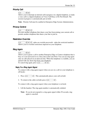 Page 11Feature List  11
P0908546 Issue 01 Enterprise Edge ATA 2 User Guide
Priority Call
û¥á
Allows you to interrupt an internal call in progress on a digital telephone, or make 
a voice call to a digital telephone on Voice Call Deny or Do Not Disturb. The 
session in progress is automatically put on hold.
Note:Priority Call must be enabled in Enterprise Edge System Administration.
Privacy Control
û¥¡Ü
Prevents another telephone that shares your line from joining your current call or 
permits another telephone...