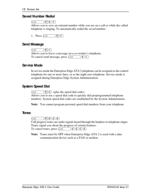 Page 1212  Feature List
Enterprise Edge ATA 2 User Guide P0908546 Issue 01
Saved Number Redial
û¥ßà
Allows you to save an external number while you are on a call or while the called 
telephone is ringing. To automatically redial the saved number:
1. Press û¥à.
Send Message
û¥Ú
Allows you to leave a message on a co-worker’s telephone.
To cancel send message, press û£Ú.
Ser vice Mode
In service mode the Enterprise Edge ATA 2 telephone can be assigned as the control 
telephone for one or more lines, or as the...