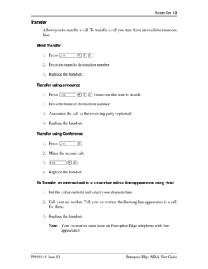 Page 13Feature List  13
P0908546 Issue 01 Enterprise Edge ATA 2 User Guide
Tr a n s f e r
Allows you to transfer a call. To transfer a call you must have an available intercom 
line.
Blind Transfer
1. Press û¥àâ. 
2. Press the transfer destination number.
3. Replace the handset.
Transfer using announce
1. Press û¥àâ (intercom dial tone is heard).
2. Press the transfer destination number.
3. Announce the call to the receiving party (optional).
4. Replace the handset.
Transfer using Conference
1. Press ûÛ.
2....