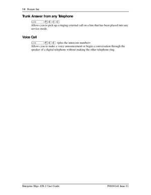 Page 1414  Feature List
Enterprise Edge ATA 2 User Guide P0908546 Issue 01
Trunk Answer from any Telephone
û¥¡ââ
Allows you to pick up a ringing external call on a line that has been placed into any 
service mode.
Vo i c e  C a l l
û¥ßß 
Allows you to make a voice announcement or begin a conversation through the 
speaker of a digital telephone without making the other telephone ring. 