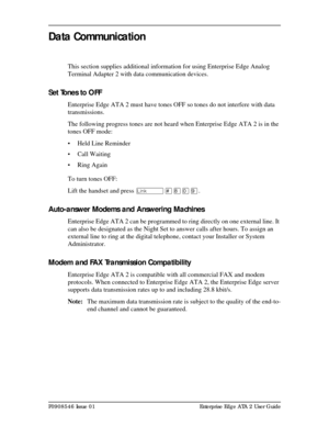 Page 15P0908546 Issue 01 Enterprise Edge ATA 2 User Guide
Data Communication
This section supplies additional information for using Enterprise Edge Analog 
Terminal Adapter 2 with data communication devices.
Set Tones to OFF 
Enterprise Edge ATA 2 must have tones OFF so tones do not interfere with data 
transmissions.
The following progress tones are not heard when Enterprise Edge ATA 2 is in the 
tones OFF mode:
• Held Line Reminder
• Call Waiting
• Ring Again 
To turn tones OFF:
Lift the handset and press...