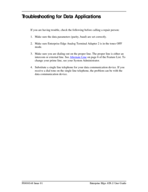 Page 17P0908546 Issue 01 Enterprise Edge ATA 2 User Guide
Troubleshooting for Data Applications
If you are having trouble, check the following before calling a repair person:
1. Make sure the data parameters (parity, baud) are set correctly.
2. Make sure Enterprise Edge Analog Terminal Adapter 2 is in the tones OFF 
mode.
3. Make sure you are dialing out on the proper line. The proper line is either an 
intercom or external line. See Alternate Line
 on page 6 of the Feature List. To 
change your prime line, see...