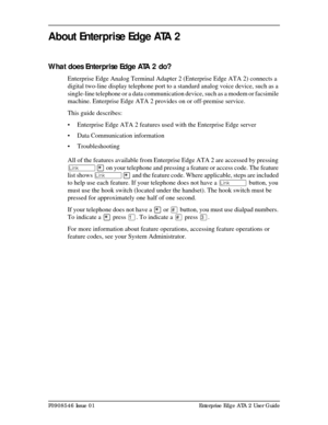 Page 5P0908546 Issue 01 Enterprise Edge ATA 2 User Guide
About Enterprise Edge ATA 2
What does Enterprise Edge ATA 2 do?
Enterprise Edge Analog Terminal Adapter 2 (Enterprise Edge ATA 2) connects a 
digital two-line display telephone port to a standard analog voice device, such as a 
single-line telephone or a data communication device, such as a modem or facsimile 
machine. Enterprise Edge ATA 2 provides on or off-premise service.
This guide describes:
• Enterprise Edge ATA 2 features used with the Enterprise...