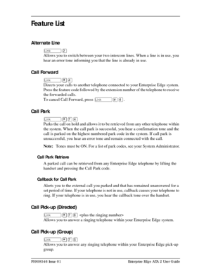 Page 7P0908546 Issue 01 Enterprise Edge ATA 2 User Guide
Feature List
Alternate Line
ûÛ
Allows you to switch between your two intercom lines. When a line is in use, you 
hear an error tone informing you that the line is already in use.
Call Forward
û¥Ý
Directs your calls to another telephone connected to your Enterprise Edge system. 
Press the feature code followed by the extension number of the telephone to receive 
the forwarded calls.
To cancel Call Forward, pressû£Ý.
Call Park
û¥àÝ
Parks the call on hold...