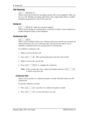 Page 88  Feature List
Enterprise Edge ATA 2 User Guide P0908546 Issue 01
Call Queuing
û¥¡âÚ
Allows you to answer the first incoming external call to your telephone, while you 
are on a call. All other incoming callers hear a busy signal unless there is another 
telephone programmed to ring on the same line.
Camp-on
û¥¡Û 
Allows you to reroute an external call or a call from a Centrex system telephone to 
another Enterprise Edge system telephone.
Conference Call
û¥Ü
Allows you to establish a three-way...