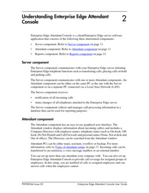 Page 11P0908544 Issue 02 Enterprise Edge Attendant Console User Guide
Understanding Enterprise Edge Attendant 
Console
Enterprise Edge Attendant Console is a client/Enterprise Edge server software 
application that consists of the following three interrelated components:
• Server component. Refer to Server component
 on page 11
• Attendant component. Refer to Attendant component
 on page 11
• Reports component. Refer to Reports component
 on page 12
Server component
The Server component communicates with your...