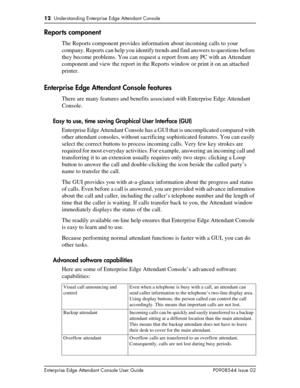 Page 1212  Understanding Enterprise Edge Attendant Console
Enterprise Edge Attendant Console User Guide P0908544 Issue 02
Reports component
The Reports component provides information about incoming calls to your 
company. Reports can help you identify trends and find answers to questions before 
they become problems. You can request a report from any PC with an Attendant 
component and view the report in the Reports window or print it on an attached 
printer.
Enterprise Edge Attendant Console features
There are...