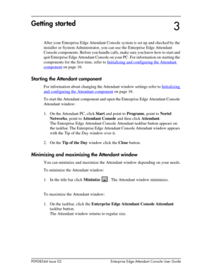 Page 15P0908544 Issue 02 Enterprise Edge Attendant Console User Guide
Getting started
After your Enterprise Edge Attendant Console system is set up and checked by the 
installer or System Administrator, you can use the Enterprise Edge Attendant 
Console components. Before you handle calls, make sure you know how to start and 
quit Enterprise Edge Attendant Console on your PC. For information on starting the 
components for the first time, refer to Initializing and configuring the Attendant 
component on page...