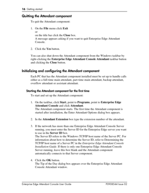 Page 1616  Getting started
Enterprise Edge Attendant Console User Guide P0908544 Issue 02
Quitting the Attendant component
To quit the Attendant component:
1. On the File menu click Exit
or
on the title bar click the Close box.
A message appears asking if you want to quit Enterprise Edge Attendant 
Console.
2. Click the Yes button.
You can also shut down the Attendant component from the Windows taskbar by 
right-clicking the Enterprise Edge Attendant Console Attendant taskbar button 
and clicking the Close...