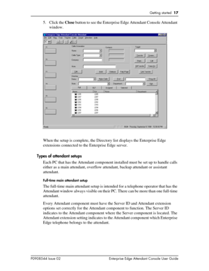 Page 17Getting started  17
P0908544 Issue 02 Enterprise Edge Attendant Console User Guide
5. Click the Close button to see the Enterprise Edge Attendant Console Attendant 
window.
When the setup is complete, the Directory list displays the Enterprise Edge 
extensions connected to the Enterprise Edge server.
Types of attendant setups
Each PC that has the Attendant component installed must be set up to handle calls 
either as a main attendant, overflow attendant, backup attendant or assistant 
attendant....