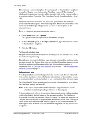 Page 1818  Getting started
Enterprise Edge Attendant Console User Guide P0908544 Issue 02
The Attendant component displays all incoming calls to the attendant’s telephone 
as a yellow Ringing Loop button on the Attendant window. If the attendant’s 
telephone is programmed to receive all the incoming calls for the company, (that is 
as a main attendant) Enterprise Edge Attendant Console Attendant displays those 
calls.
Before the attendant can receive and make calls, you must set the attendant’s 
extension...