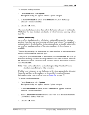 Page 19Getting started  19
P0908544 Issue 02 Enterprise Edge Attendant Console User Guide
To set up the backup attendant:
1. On the Tools menu click Options.
The Options dialog box appears with the Options tab open.
1. In the Redirect calls to option in the Extension box, type the backup 
attendant’s extension number.
2. Click the OK button.
The main attendant can redirect their calls to the backup attendant by clicking the 
Out button. The main attendant can click the In button to resume receiving calls at...