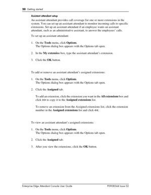 Page 2020  Getting started
Enterprise Edge Attendant Console User Guide P0908544 Issue 02Assistant attendant setup
An assistant attendant provides call coverage for one or more extensions in the 
system. You can set up an assistant attendant to monitor incoming calls to specific 
extensions. Set up an assistant attendant if an employee wants an assistant 
attendant, such as an administrative assistant, to answer the employees’ calls.
To set up an assistant attendant:
1. On the Tools menu, click Options.
The...