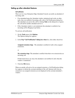 Page 21Getting started  21
P0908544 Issue 02 Enterprise Edge Attendant Console User Guide
Setting up other attendant features
Call notification
There are two ways Enterprise Edge Attendant Console can notify an attendant of 
incoming calls:
• If an attendant keeps the Attendant window minimized and works on other 
tasks, they are notified of incoming calls with a Call Notification dialog box. 
The attendant can answer the call by clicking Take on the dialog box or ignore 
the call and let another attendant...