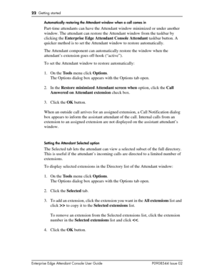 Page 2222  Getting started
Enterprise Edge Attendant Console User Guide P0908544 Issue 02Automatically restoring the Attendant window when a call comes in
Part-time attendants can have the Attendant window minimized or under another 
window. The attendant can restore the Attendant window from the taskbar by 
clicking the Enterprise Edge Attendant Console Attendant taskbar button. A 
quicker method is to set the Attendant window to restore automatically.
The Attendant component can automatically restore the...