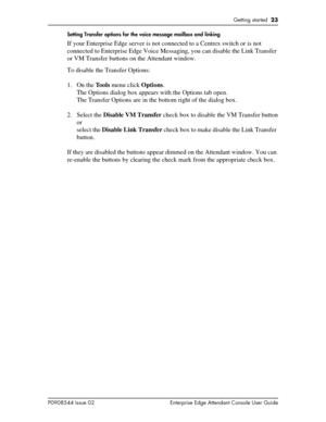 Page 23Getting started  23
P0908544 Issue 02 Enterprise Edge Attendant Console User GuideSetting Transfer options for the voice message mailbox and linking
If your Enterprise Edge server is not connected to a Centrex switch or is not 
connected to Enterprise Edge Voice Messaging, you can disable the Link Transfer 
or VM Transfer buttons on the Attendant window.
To disable the Transfer Options:
1. On the Tools menu click Options.
The Options dialog box appears with the Options tab open.
The Transfer Options are...