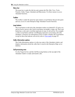 Page 2626  Using the Attendant window
Enterprise Edge Attendant Console User Guide P0908544 Issue 02
Menu bar
The menu bar is under the title bar and contains the File, Edit, View, Tools, 
Transfer, Caller, Target, Attendant and Help menus. Use these menus to access 
Attendant functions.
Toolbar
The toolbar is under the menu bar and contains several buttons that provide quick 
and easy access to some Enterprise Edge Attendant Console functions.
Loop buttons
The Loop buttons on the left of the Attendant window...