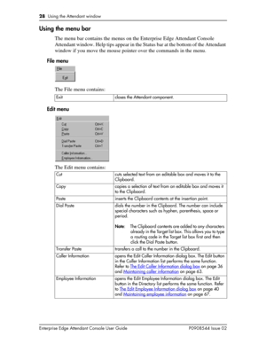 Page 2828  Using the Attendant window
Enterprise Edge Attendant Console User Guide P0908544 Issue 02
Using the menu bar
The menu bar contains the menus on the Enterprise Edge Attendant Console 
Attendant window. Help tips appear in the Status bar at the bottom of the Attendant 
window if you move the mouse pointer over the commands in the menu.
File menu
The File menu contains:
Edit menu
The Edit menu contains:
Exit closes the Attendant component.
Cut cuts selected text from an editable box and moves it to the...