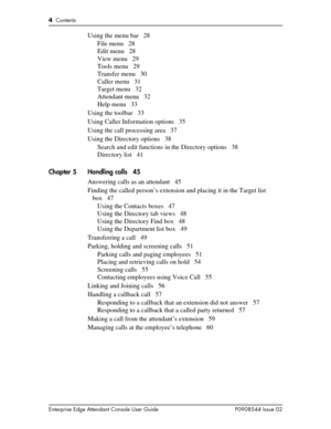 Page 44  Contents
Enterprise Edge Attendant Console User Guide P0908544 Issue 02
Using the menu bar 28
File menu 28
Edit menu 28
View menu 29
Tools menu 29
Transfer menu 30
Caller menu 31
Target menu 32
Attendant menu 32
Help menu 33
Using the toolbar 33
Using Caller Information options 35
Using the call processing area 37
Using the Directory options 38
Search and edit functions in the Directory options 38
Directory list 41
Chapter 5 Handling calls 45
Answering calls as an attendant 45
Finding the called...