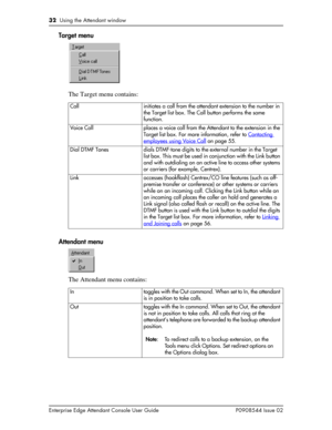 Page 3232  Using the Attendant window
Enterprise Edge Attendant Console User Guide P0908544 Issue 02
Target menu
The Target menu contains:
Attendant menu
The Attendant menu contains:
Call initiates a call from the attendant extension to the number in 
the Target list box. The Call button performs the same 
function.
Voice Call places a voice call from the Attendant to the extension in the 
Target list box. For more information, refer to Contacting 
employees using Voice Call on page 55.
Dial DTMF Tones dials...