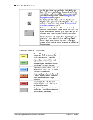 Page 3434  Using the Attendant window
Enterprise Edge Attendant Console User Guide P0908544 Issue 02
Words and colors on Loop buttons:
Use the View Parked button to display the Parked dialog 
box, which lists any parked calls. Calls can be parked and 
retrieved from any Enterprise Edge telephone connected to 
your Enterprise Edge server. Refer to Parking calls and 
paging employees on page 51.
Use the Voice Call to initiate a call from the attendant’s 
telephone to the speaker of another telephone without first...