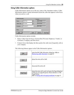 Page 35Using the Attendant window  35
P0908544 Issue 02 Enterprise Edge Attendant Console User Guide
Using Caller Information options
Caller Information options are in the top, center of the Attendant window. Caller 
Information options contain information about the caller that appears in the boxes 
when you answer a call.
Caller Information options include:
• Name, Caller Type list boxes (Unclassified, Personal, Employee, Vendor, or 
Customer), Company and Note boxes
• Contacts boxes that display the three...