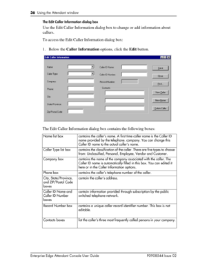 Page 3636  Using the Attendant window
Enterprise Edge Attendant Console User Guide P0908544 Issue 02The Edit Caller Information dialog box
Use the Edit Caller Information dialog box to change or add information about 
callers. 
To access the Edit Caller Information dialog box:
1. Below the Caller Information options, click the Edit button.
The Edit Caller Information dialog box contains the following boxes:
Name list box contains the caller’s name. A first time caller name is the Caller ID 
name provided by the...